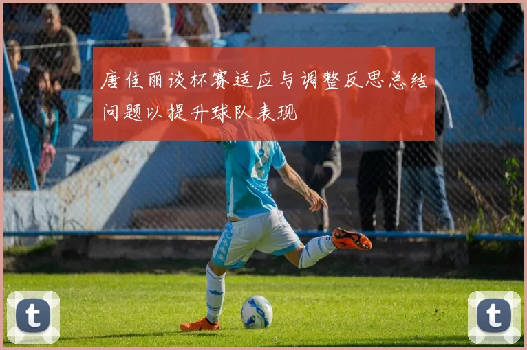 唐佳丽谈杯赛适应与调整反思总结问题以提升球队表现
