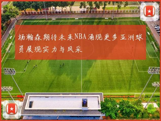 杨瀚森期待未来NBA涌现更多亚洲球员展现实力与风采
