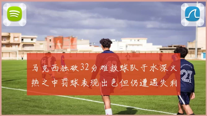 马克西独砍32分难救球队于水深火热之中罚球表现出色但仍遭遇失利