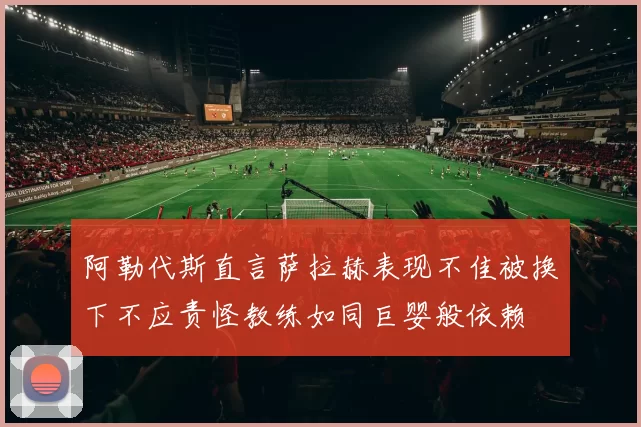 阿勒代斯直言萨拉赫表现不佳被换下不应责怪教练如同巨婴般依赖