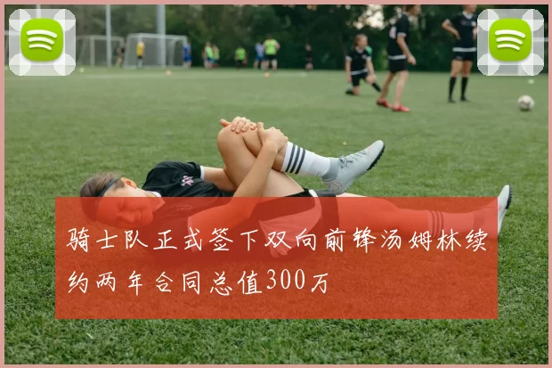 骑士队正式签下双向前锋汤姆林续约两年合同总值300万