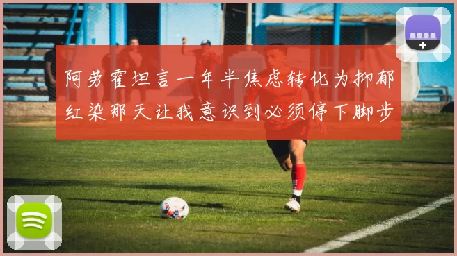 阿劳霍坦言一年半焦虑转化为抑郁红染那天让我意识到必须停下脚步