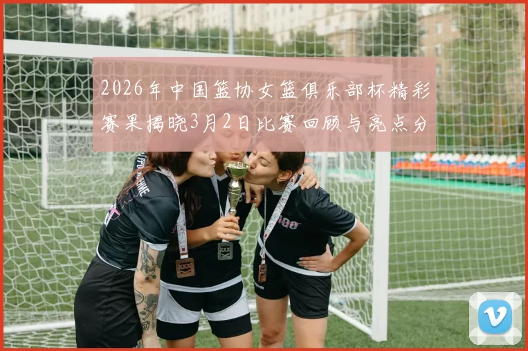 2026年中国篮协女篮俱乐部杯精彩赛果揭晓3月2日比赛回顾与亮点分析