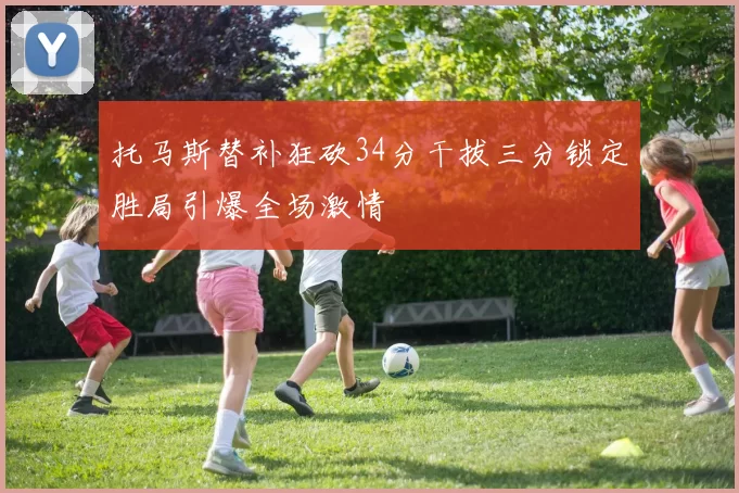托马斯替补狂砍34分干拔三分锁定胜局引爆全场激情