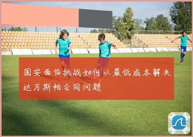 国安面临挑战如何以最低成本解决达万斯帕合同问题