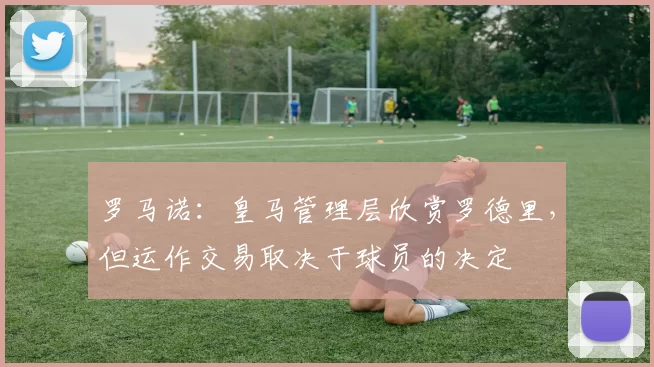 罗马诺：皇马管理层欣赏罗德里，但运作交易取决于球员的决定