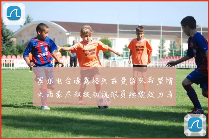 塞尔电台透露格列兹曼留队希望增大西蒙尼积极劝说球员继续效力马竞
