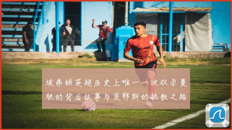 埃弗顿英超历史上唯一一次双杀曼联的背后故事与莫耶斯的执教之路