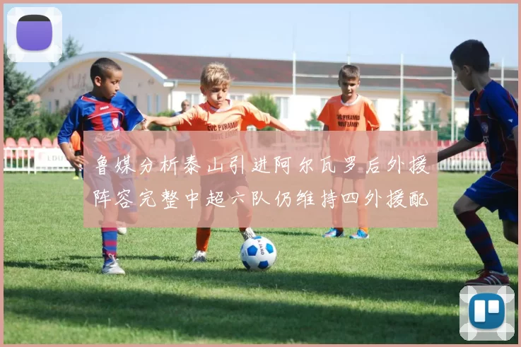 鲁媒分析泰山引进阿尔瓦罗后外援阵容完整中超六队仍维持四外援配置